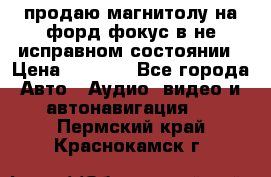 продаю магнитолу на форд-фокус в не исправном состоянии › Цена ­ 2 000 - Все города Авто » Аудио, видео и автонавигация   . Пермский край,Краснокамск г.